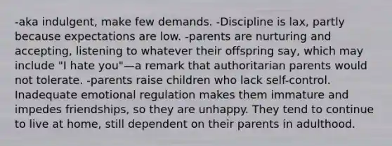 -aka indulgent, make few demands. -Discipline is lax, partly because expectations are low. -parents are nurturing and accepting, listening to whatever their offspring say, which may include "I hate you"—a remark that authoritarian parents would not tolerate. -parents raise children who lack self-control. Inadequate emotional regulation makes them immature and impedes friendships, so they are unhappy. They tend to continue to live at home, still dependent on their parents in adulthood.