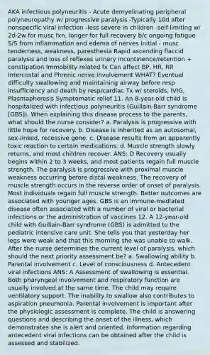 AKA infectious polyneuritis - Acute demyelinating peripheral polyneuropathy w/ progressive paralysis -Typically 10d after nonspecific viral infection -less severe in children -self-limiting w/ 2d-2w for musc fxn, longer for full recovery b/c ongoing fatigue S/S from inflammation and edema of nerves Initial - musc tenderness, weakness, paresthesia Rapid ascending flaccid paralysis and loss of reflexes urinary incontinence/retention + constipation Immobility related fx Can affect BP, HR, RR Intercostal and Phrenic nerve involvement WHAT? Eventual difficulty swallowing and maintaining airway before resp insufficiency and death by resp/cardiac Tx w/ steroids, IVIG, Plasmapheresis Symptomatic relief 11. An 8-year-old child is hospitalized with infectious polyneuritis (Guillain-Barr syndrome [GBS]). When explaining this disease process to the parents, what should the nurse consider? a. Paralysis is progressive with little hope for recovery. b. Disease is inherited as an autosomal, sex-linked, recessive gene. c. Disease results from an apparently toxic reaction to certain medications. d. Muscle strength slowly returns, and most children recover. ANS: D Recovery usually begins within 2 to 3 weeks, and most patients regain full muscle strength. The paralysis is progressive with proximal muscle weakness occurring before distal weakness. The recovery of muscle strength occurs in the reverse order of onset of paralysis. Most individuals regain full muscle strength. Better outcomes are associated with younger ages. GBS is an immune-mediated disease often associated with a number of viral or bacterial infections or the administration of vaccines 12. A 12-year-old child with Guillain-Barr syndrome (GBS) is admitted to the pediatric intensive care unit. She tells you that yesterday her legs were weak and that this morning she was unable to walk. After the nurse determines the current level of paralysis, which should the next priority assessment be? a. Swallowing ability b. Parental involvement c. Level of consciousness d. Antecedent viral infections ANS: A Assessment of swallowing is essential. Both pharyngeal involvement and respiratory function are usually involved at the same time. The child may require ventilatory support. The inability to swallow also contributes to aspiration pneumonia. Parental involvement is important after the physiologic assessment is complete. The child is answering questions and describing the onset of the illness, which demonstrates she is alert and oriented. Information regarding antecedent viral infections can be obtained after the child is assessed and stabilized.