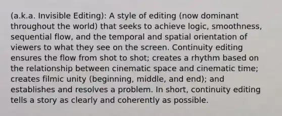 (a.k.a. Invisible Editing): A style of editing (now dominant throughout the world) that seeks to achieve logic, smoothness, sequential flow, and the temporal and spatial orientation of viewers to what they see on the screen. Continuity editing ensures the flow from shot to shot; creates a rhythm based on the relationship between cinematic space and cinematic time; creates filmic unity (beginning, middle, and end); and establishes and resolves a problem. In short, continuity editing tells a story as clearly and coherently as possible.