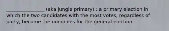 ________________ (aka jungle primary) : a primary election in which the two candidates with the most votes, regardless of party, become the nominees for the general election