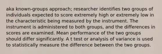 aka known-groups approach; researcher identifies two groups of individuals expected to score extremely high or extremely low in the characteristic being measured by the instrument. The instrument is administered to both groups, and the differences in scores are examined. Mean performance of the two groups should differ significantly. A t test or analysis of variance is used to statistically measure the difference between the two groups.