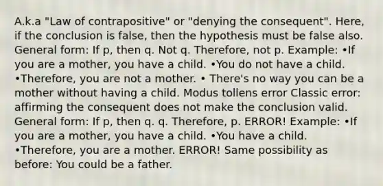 A.k.a "Law of contrapositive" or "denying the consequent". Here, if the conclusion is false, then the hypothesis must be false also. General form: If p, then q. Not q. Therefore, not p. Example: •If you are a mother, you have a child. •You do not have a child. •Therefore, you are not a mother. • There's no way you can be a mother without having a child. Modus tollens error Classic error: affirming the consequent does not make the conclusion valid. General form: If p, then q. q. Therefore, p. ERROR! Example: •If you are a mother, you have a child. •You have a child. •Therefore, you are a mother. ERROR! Same possibility as before: You could be a father.