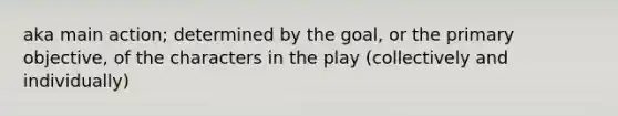 aka main action; determined by the goal, or the primary objective, of the characters in the play (collectively and individually)