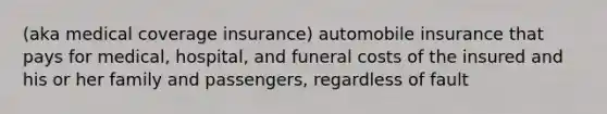 (aka medical coverage insurance) automobile insurance that pays for medical, hospital, and funeral costs of the insured and his or her family and passengers, regardless of fault