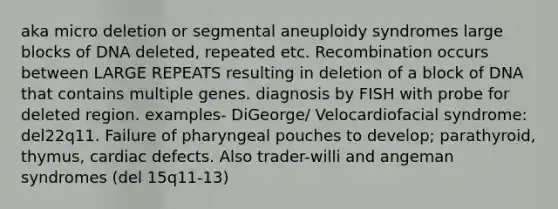 aka micro deletion or segmental aneuploidy syndromes large blocks of DNA deleted, repeated etc. Recombination occurs between LARGE REPEATS resulting in deletion of a block of DNA that contains multiple genes. diagnosis by FISH with probe for deleted region. examples- DiGeorge/ Velocardiofacial syndrome: del22q11. Failure of pharyngeal pouches to develop; parathyroid, thymus, cardiac defects. Also trader-willi and angeman syndromes (del 15q11-13)