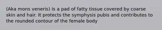 (Aka mons veneris) Is a pad of fatty tissue covered by coarse skin and hair. It protects the symphysis pubis and contributes to the rounded contour of the female body