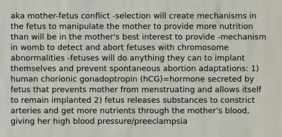 aka mother-fetus conflict -selection will create mechanisms in the fetus to manipulate the mother to provide more nutrition than will be in the mother's best interest to provide -mechanism in womb to detect and abort fetuses with chromosome abnormalities -fetuses will do anything they can to implant themselves and prevent spontaneous abortion adaptations: 1) human chorionic gonadoptropin (hCG)=hormone secreted by fetus that prevents mother from menstruating and allows itself to remain implanted 2) fetus releases substances to constrict arteries and get more nutrients through the mother's blood, giving her high blood pressure/preeclampsia