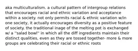 aka multiculturalism. a cultural pattern of intergroup relations that encourages racial and ethnic variation and acceptance within a society. not only permits racial & ethnic variation w/in one society, it actually encourages diversity as a positive feature of society. the traditional inage of the melting pot is exchanged w/ a ''salad bowl'' in which all the diff ingredients maintain their distinct qualities, even as they are tossed together- more & more groups are celebrating their racial or ethnic roots