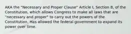 AKA the "Necessary and Proper Clause" Article I, Section 8, of the Constitution, which allows Congress to make all laws that are "necessary and proper" to carry out the powers of the Constitution. Has allowed the federal government to expand its power over time.