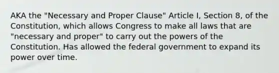 AKA the "Necessary and Proper Clause" Article I, Section 8, of the Constitution, which allows Congress to make all laws that are "necessary and proper" to carry out the powers of the Constitution. Has allowed the federal government to expand its power over time.