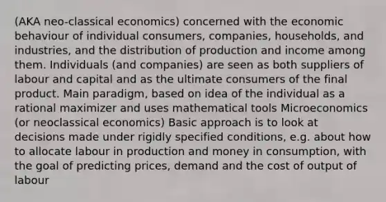 (AKA neo-classical economics) concerned with the economic behaviour of individual consumers, companies, households, and industries, and the distribution of production and income among them. Individuals (and companies) are seen as both suppliers of labour and capital and as the ultimate consumers of the final product. Main paradigm, based on idea of the individual as a rational maximizer and uses mathematical tools Microeconomics (or neoclassical economics) Basic approach is to look at decisions made under rigidly specified conditions, e.g. about how to allocate labour in production and money in consumption, with the goal of predicting prices, demand and the cost of output of labour