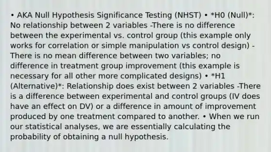 • AKA Null Hypothesis Significance Testing (NHST) • *H0 (Null)*: No relationship between 2 variables -There is no difference between the experimental vs. control group (this example only works for correlation or simple manipulation vs control design) -There is no mean difference between two variables; no difference in treatment group improvement (this example is necessary for all other more complicated designs) • *H1 (Alternative)*: Relationship does exist between 2 variables -There is a difference between experimental and control groups (IV does have an effect on DV) or a difference in amount of improvement produced by one treatment compared to another. • When we run our statistical analyses, we are essentially calculating the probability of obtaining a null hypothesis.