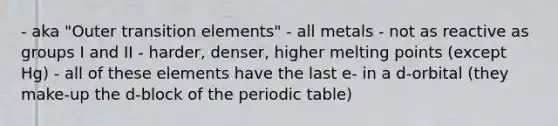 - aka "Outer transition elements" - all metals - not as reactive as groups I and II - harder, denser, higher melting points (except Hg) - all of these elements have the last e- in a d-orbital (they make-up the d-block of the periodic table)