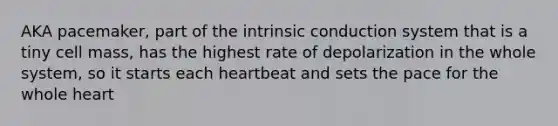 AKA pacemaker, part of the intrinsic conduction system that is a tiny cell mass, has the highest rate of depolarization in the whole system, so it starts each heartbeat and sets the pace for the whole heart