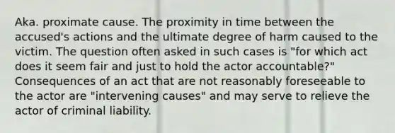 Aka. proximate cause. The proximity in time between the accused's actions and the ultimate degree of harm caused to the victim. The question often asked in such cases is "for which act does it seem fair and just to hold the actor accountable?" Consequences of an act that are not reasonably foreseeable to the actor are "intervening causes" and may serve to relieve the actor of criminal liability.