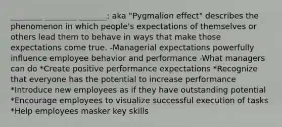 ________ ________ _______: aka "Pygmalion effect" describes the phenomenon in which people's expectations of themselves or others lead them to behave in ways that make those expectations come true. -Managerial expectations powerfully influence employee behavior and performance -What managers can do *Create positive performance expectations *Recognize that everyone has the potential to increase performance *Introduce new employees as if they have outstanding potential *Encourage employees to visualize successful execution of tasks *Help employees masker key skills