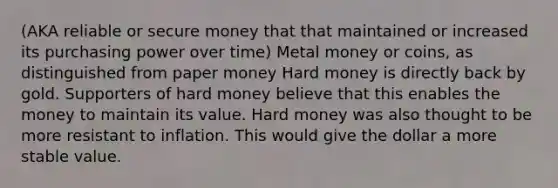 (AKA reliable or secure money that that maintained or increased its purchasing power over time) Metal money or coins, as distinguished from paper money Hard money is directly back by gold. Supporters of hard money believe that this enables the money to maintain its value. Hard money was also thought to be more resistant to inflation. This would give the dollar a more stable value.