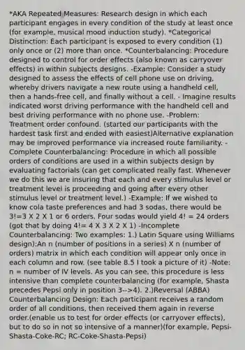 *AKA Repeated Measures: Research design in which each participant engages in every condition of the study at least once (for example, musical mood induction study). *Categorical Distinction: Each participant is exposed to every condition (1) only once or (2) more than once. *Counterbalancing: Procedure designed to control for order effects (also known as carryover effects) in within subjects designs. -Example: Consider a study designed to assess the effects of cell phone use on driving, whereby drivers navigate a new route using a handheld cell, then a hands-free cell, and finally without a cell. - Imagine results indicated worst driving performance with the handheld cell and best driving performance with no phone use. -Problem: Treatment order confound. (started our participants with the hardest task first and ended with easiest)Alternative explanation may be improved performance via increased route familiarity. -Complete Counterbalancing: Procedure in which all possible orders of conditions are used in a within subjects design by evaluating factorials (can get complicated really fast. Whenever we do this we are insuring that each and every stimulus level or treatment level is proceeding and going after every other stimulus level or treatment level.) -Example: If we wished to know cola taste preferences and had 3 sodas, there would be 3!=3 X 2 X 1 or 6 orders. Four sodas would yield 4! = 24 orders (got that by doing 4!= 4 X 3 X 2 X 1) -Incomplete Counterbalancing: Two examples: 1.) Latin Square using Williams design):An n (number of positions in a series) X n (number of orders) matrix in which each condition will appear only once in each column and row. (see table 8.5 I took a picture of it) -Note: n = number of IV levels. As you can see, this procedure is less intensive than complete counterbalancing (for example, Shasta precedes Pepsi only in position 3-->4). 2.)Reversal (ABBA) Counterbalancing Design: Each participant receives a random order of all conditions, then received them again in reverse order.(enable us to test for order effects (or carryover effects), but to do so in not so intensive of a manner)(for example, Pepsi-Shasta-Coke-RC; RC-Coke-Shasta-Pepsi)