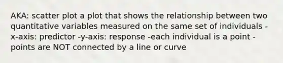 AKA: scatter plot a plot that shows the relationship between two quantitative variables measured on the same set of individuals -x-axis: predictor -y-axis: response -each individual is a point -points are NOT connected by a line or curve