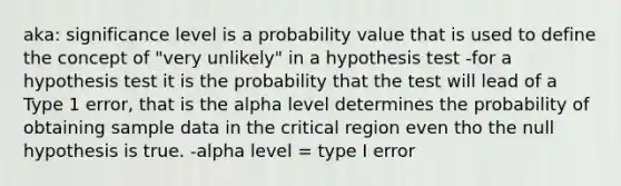 aka: significance level is a probability value that is used to define the concept of "very unlikely" in a hypothesis test -for a hypothesis test it is the probability that the test will lead of a Type 1 error, that is the alpha level determines the probability of obtaining sample data in the critical region even tho the null hypothesis is true. -alpha level = type I error