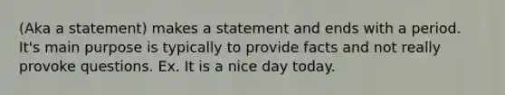 (Aka a statement) makes a statement and ends with a period. It's main purpose is typically to provide facts and not really provoke questions. Ex. It is a nice day today.