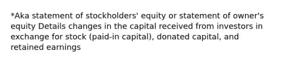 *Aka statement of stockholders' equity or statement of owner's equity Details changes in the capital received from investors in exchange for stock (paid-in capital), donated capital, and retained earnings