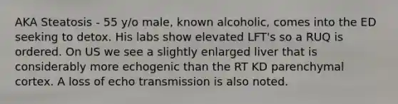 AKA Steatosis - 55 y/o male, known alcoholic, comes into the ED seeking to detox. His labs show elevated LFT's so a RUQ is ordered. On US we see a slightly enlarged liver that is considerably more echogenic than the RT KD parenchymal cortex. A loss of echo transmission is also noted.