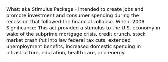 What: aka Stimulus Package - intended to create jobs and promote investment and consumer spending during the recession that followed the financial collapse. When: 2008 Significance: This act provided a stimulus to the U.S. economy in wake of the subprime mortgage crisis, credit crunch, stock market crash Put into law federal tax cuts, extended unemployment benefits, increased domestic spending in infrastructure, education, health care, and energy.