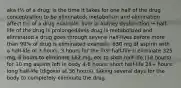 aka t½ of a drug; is the time it takes for one half of the drug concentration to be eliminated; metabolism and elimination affect t½ of a drug example: liver or kidney dysfunction → half-life of the drug is prolonged/less drug is metabolized and eliminated a drug goes through several half-lives before more than 90% of drug is eliminated example: 650 mg of aspirin with a half-life of 3 hours. 3 hours for the first half-life ti eliminate 325 mg, 6 hours to eliminate 162 mg, etc to sixth half-life (18 hours) for 10 mg aspirin left in body 4-8 hours: short half-life 24+ hours: long half-life (digoxin at 36 hours), taking several days for the body to completely eliminate the drug