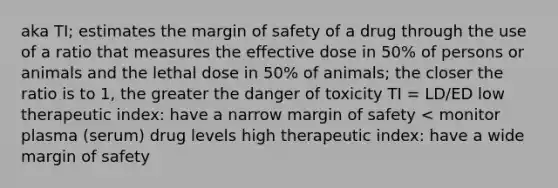 aka TI; estimates the margin of safety of a drug through the use of a ratio that measures the effective dose in 50% of persons or animals and the lethal dose in 50% of animals; the closer the ratio is to 1, the greater the danger of toxicity TI = LD/ED low therapeutic index: have a narrow margin of safety < monitor plasma (serum) drug levels high therapeutic index: have a wide margin of safety