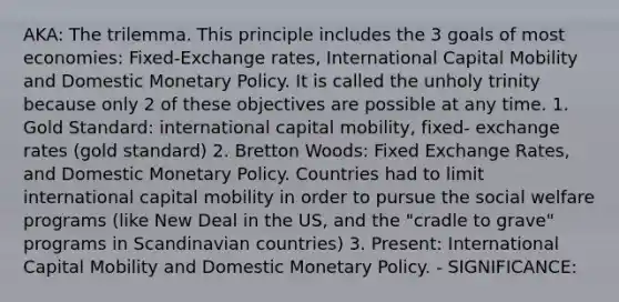 AKA: The trilemma. This principle includes the 3 goals of most economies: Fixed-Exchange rates, International Capital Mobility and Domestic Monetary Policy. It is called the unholy trinity because only 2 of these objectives are possible at any time. 1. Gold Standard: international capital mobility, fixed- exchange rates (gold standard) 2. Bretton Woods: Fixed Exchange Rates, and Domestic Monetary Policy. Countries had to limit international capital mobility in order to pursue the social welfare programs (like New Deal in the US, and the "cradle to grave" programs in Scandinavian countries) 3. Present: International Capital Mobility and Domestic Monetary Policy. - SIGNIFICANCE: