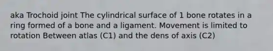 aka Trochoid joint The cylindrical surface of 1 bone rotates in a ring formed of a bone and a ligament. Movement is limited to rotation Between atlas (C1) and the dens of axis (C2)