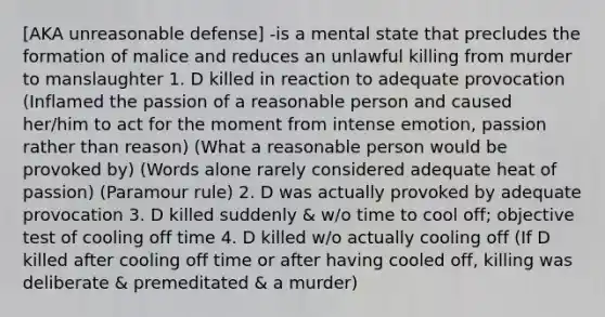 [AKA unreasonable defense] -is a mental state that precludes the formation of malice and reduces an unlawful killing from murder to manslaughter 1. D killed in reaction to adequate provocation (Inflamed the passion of a reasonable person and caused her/him to act for the moment from intense emotion, passion rather than reason) (What a reasonable person would be provoked by) (Words alone rarely considered adequate heat of passion) (Paramour rule) 2. D was actually provoked by adequate provocation 3. D killed suddenly & w/o time to cool off; objective test of cooling off time 4. D killed w/o actually cooling off (If D killed after cooling off time or after having cooled off, killing was deliberate & premeditated & a murder)