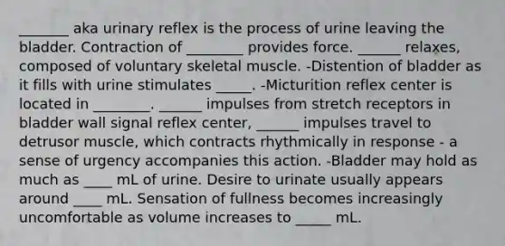 _______ aka urinary reflex is the process of urine leaving the bladder. Contraction of ________ provides force. ______ relaxes, composed of voluntary skeletal muscle. -Distention of bladder as it fills with urine stimulates _____. -Micturition reflex center is located in ________. ______ impulses from stretch receptors in bladder wall signal reflex center, ______ impulses travel to detrusor muscle, which contracts rhythmically in response - a sense of urgency accompanies this action. -Bladder may hold as much as ____ mL of urine. Desire to urinate usually appears around ____ mL. Sensation of fullness becomes increasingly uncomfortable as volume increases to _____ mL.