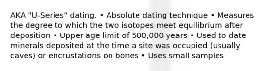 AKA "U-Series" dating. • Absolute dating technique • Measures the degree to which the two isotopes meet equilibrium after deposition • Upper age limit of 500,000 years • Used to date minerals deposited at the time a site was occupied (usually caves) or encrustations on bones • Uses small samples