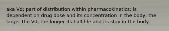 aka Vd; part of distribution within pharmacokinetics; is dependent on drug dose and its concentration in the body; the larger the Vd, the longer its half-life and its stay in the body