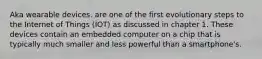 Aka wearable devices. are one of the first evolutionary steps to the Internet of Things (IOT) as discussed in chapter 1. These devices contain an embedded computer on a chip that is typically much smaller and less powerful than a smartphone's.