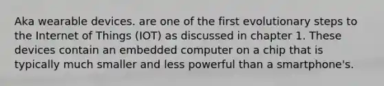 Aka wearable devices. are one of the first evolutionary steps to the Internet of Things (IOT) as discussed in chapter 1. These devices contain an embedded computer on a chip that is typically much smaller and less powerful than a smartphone's.