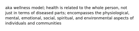 aka wellness model; health is related to the whole person, not just in terms of diseased parts; encompasses the physiological, mental, emotional, social, spiritual, and environmental aspects of individuals and communities