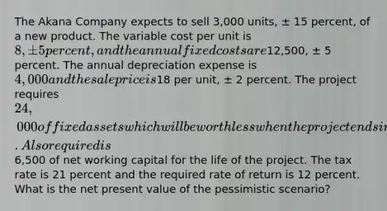 The Akana Company expects to sell 3,000 units, ± 15 percent, of a new product. The variable cost per unit is 8, ± 5 percent, and the annual fixed costs are12,500, ± 5 percent. The annual depreciation expense is 4,000 and the sale price is18 per unit, ± 2 percent. The project requires 24,000 of fixed assets which will be worthless when the project ends in six years. Also required is6,500 of net working capital for the life of the project. The tax rate is 21 percent and the required rate of return is 12 percent. What is the net present value of the pessimistic scenario?