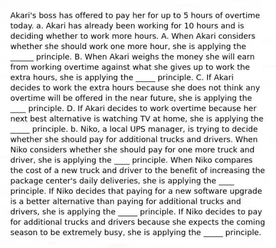 Akari's boss has offered to pay her for up to 5 hours of overtime today. a. Akari has already been working for 10 hours and is deciding whether to work more hours. A. When Akari considers whether she should work one more hour, she is applying the ______ principle. B. When Akari weighs the money she will earn from working overtime against what she gives up to work the extra hours, she is applying the _____ principle. C. If Akari decides to work the extra hours because she does not think any overtime will be offered in the near future, she is applying the ____ principle. D. If Akari decides to work overtime because her next best alternative is watching TV at home, she is applying the _____ principle. b. Niko, a local UPS manager, is trying to decide whether she should pay for additional trucks and drivers. When Niko considers whether she should pay for one more truck and driver, she is applying the ____ principle. When Niko compares the cost of a new truck and driver to the benefit of increasing the package center's daily deliveries, she is applying the ____ principle. If Niko decides that paying for a new software upgrade is a better alternative than paying for additional trucks and drivers, she is applying the _____ principle. If Niko decides to pay for additional trucks and drivers because she expects the coming season to be extremely busy, she is applying the _____ principle.