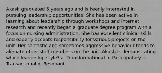 Akash graduated 5 years ago and is keenly interested in pursuing leadership opportunities. She has been active in learning about leadership through workshops and Internet research and recently began a graduate degree program with a focus on nursing administration. She has excellent clinical skills and eagerly accepts responsibility for various projects on the unit. Her sarcastic and sometimes aggressive behaviour tends to alienate other staff members on the unit. Akash is demonstrating which leadership style? a. Transformational b. Participatory c. Transactional d. Resonant