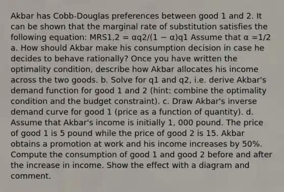 Akbar has Cobb-Douglas preferences between good 1 and 2. It can be shown that the marginal rate of substitution satisfies the following equation: MRS1,2 = αq2/(1 − α)q1 Assume that α =1/2 a. How should Akbar make his consumption decision in case he decides to behave rationally? Once you have written the optimality condition, describe how Akbar allocates his income across the two goods. b. Solve for q1 and q2, i.e. derive Akbar's demand function for good 1 and 2 (hint: combine the optimality condition and the budget constraint). c. Draw Akbar's inverse demand curve for good 1 (price as a function of quantity). d. Assume that Akbar's income is initially 1, 000 pound. The price of good 1 is 5 pound while the price of good 2 is 15. Akbar obtains a promotion at work and his income increases by 50%. Compute the consumption of good 1 and good 2 before and after the increase in income. Show the effect with a diagram and comment.