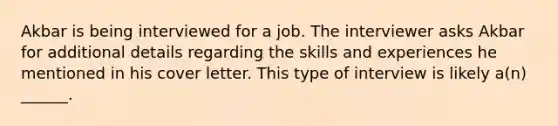 Akbar is being interviewed for a job. The interviewer asks Akbar for additional details regarding the skills and experiences he mentioned in his cover letter. This type of interview is likely a(n) ______.