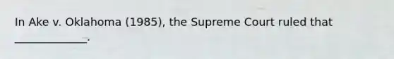 In Ake v. Oklahoma (1985), the Supreme Court ruled that _____________.