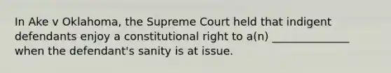 In Ake v Oklahoma, the Supreme Court held that indigent defendants enjoy a constitutional right to a(n) ______________ when the defendant's sanity is at issue.