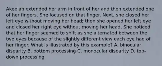 Akeelah extended her arm in front of her and then extended one of her fingers. She focused on that finger. Next, she closed her left eye without moving her head; then she opened her left eye and closed her right eye without moving her head. She noticed that her finger seemed to shift as she alternated between the two eyes because of the slightly different view each eye had of her finger. What is illustrated by this example? A. binocular disparity B. bottom processing C. monocular disparity D. top-down processing