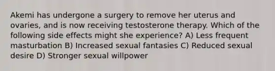 Akemi has undergone a surgery to remove her uterus and ovaries, and is now receiving testosterone therapy. Which of the following side effects might she experience? A) Less frequent masturbation B) Increased sexual fantasies C) Reduced sexual desire D) Stronger sexual willpower