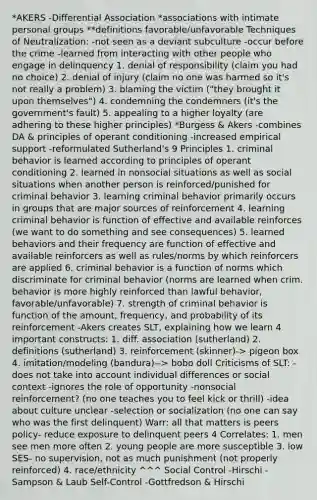 *AKERS -Differential Association *associations with intimate personal groups **definitions favorable/unfavorable Techniques of Neutralization: -not seen as a deviant subculture -occur before the crime -learned from interacting with other people who engage in delinquency 1. denial of responsibility (claim you had no choice) 2. denial of injury (claim no one was harmed so it's not really a problem) 3. blaming the victim ("they brought it upon themselves") 4. condemning the condemners (it's the government's fault) 5. appealing to a higher loyalty (are adhering to these higher principles) *Burgess & Akers -combines DA & principles of operant conditioning -increased empirical support -reformulated Sutherland's 9 Principles 1. criminal behavior is learned according to principles of operant conditioning 2. learned in nonsocial situations as well as social situations when another person is reinforced/punished for criminal behavior 3. learning criminal behavior primarily occurs in groups that are major sources of reinforcement 4. learning criminal behavior is function of effective and available reinforces (we want to do something and see consequences) 5. learned behaviors and their frequency are function of effective and available reinforcers as well as rules/norms by which reinforcers are applied 6. criminal behavior is a function of norms which discriminate for criminal behavior (norms are learned when crim. behavior is more highly reinforced than lawful behavior, favorable/unfavorable) 7. strength of criminal behavior is function of the amount, frequency, and probability of its reinforcement -Akers creates SLT, explaining how we learn 4 important constructs: 1. diff. association (sutherland) 2. definitions (sutherland) 3. reinforcement (skinner)-> pigeon box 4. imitation/modeling (bandura)--> bobo doll Criticisms of SLT: -does not take into account individual differences or social context -ignores the role of opportunity -nonsocial reinforcement? (no one teaches you to feel kick or thrill) -idea about culture unclear -selection or socialization (no one can say who was the first delinquent) Warr: all that matters is peers policy- reduce exposure to delinquent peers 4 Correlates: 1. men see men more often 2. young people are more susceptible 3. low SES- no supervision, not as much punishment (not properly reinforced) 4. race/ethnicity ^^^ Social Control -Hirschi -Sampson & Laub Self-Control -Gottfredson & Hirschi