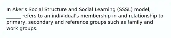 In Aker's Social Structure and Social Learning (SSSL) model, ______ refers to an individual's membership in and relationship to primary, secondary and reference groups such as family and work groups.